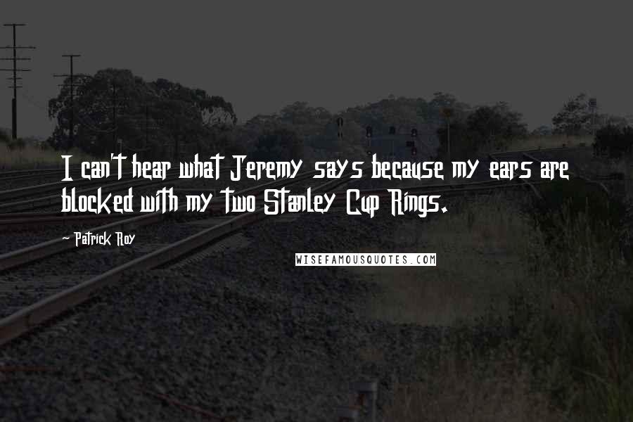 Patrick Roy Quotes: I can't hear what Jeremy says because my ears are blocked with my two Stanley Cup Rings.