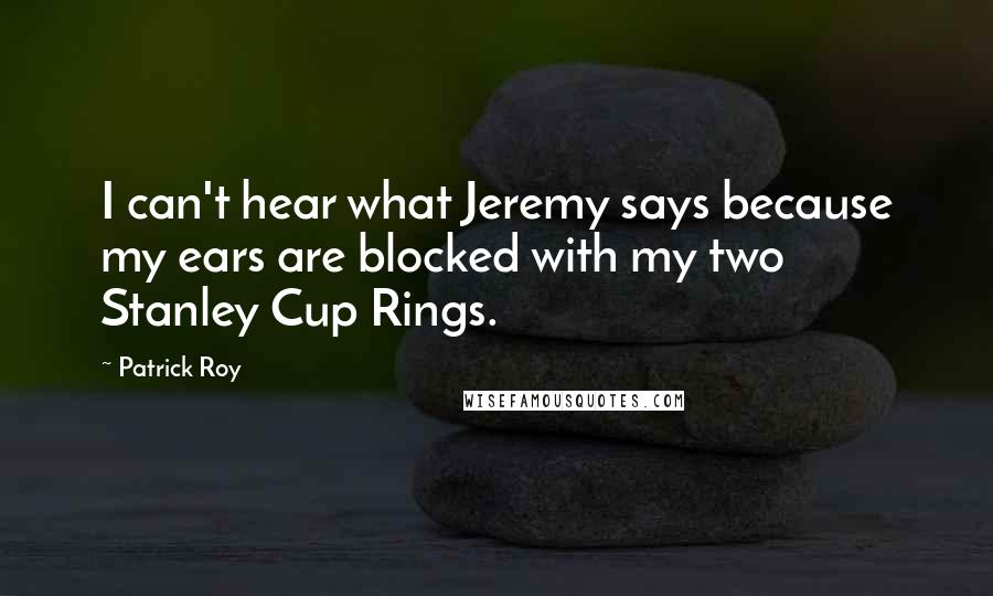 Patrick Roy Quotes: I can't hear what Jeremy says because my ears are blocked with my two Stanley Cup Rings.