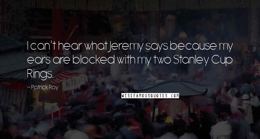 Patrick Roy Quotes: I can't hear what Jeremy says because my ears are blocked with my two Stanley Cup Rings.