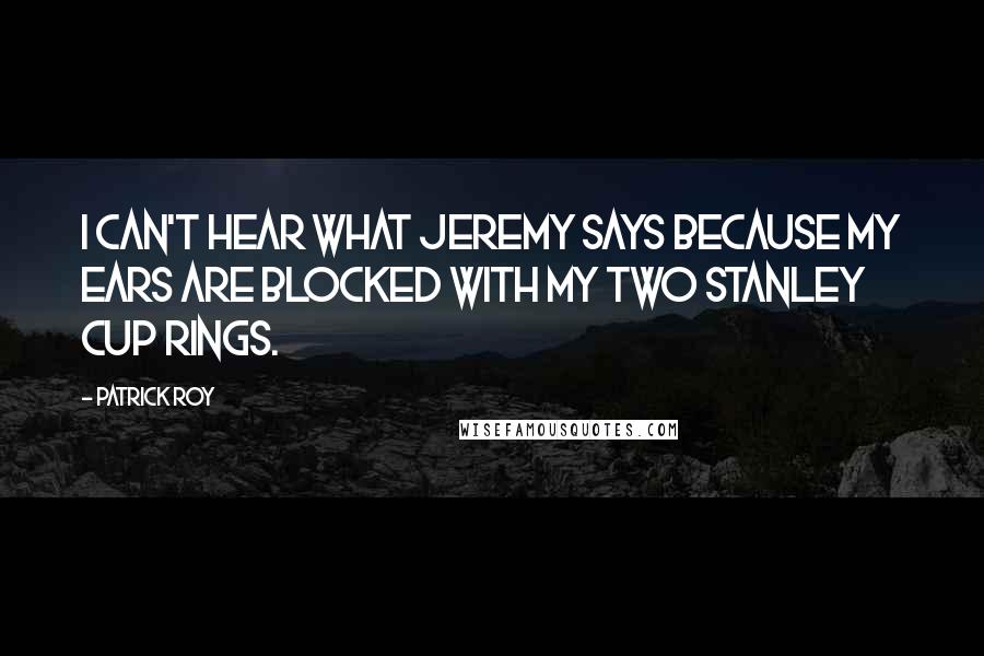 Patrick Roy Quotes: I can't hear what Jeremy says because my ears are blocked with my two Stanley Cup Rings.