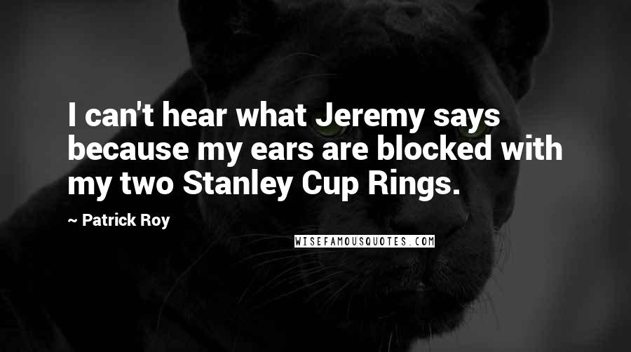 Patrick Roy Quotes: I can't hear what Jeremy says because my ears are blocked with my two Stanley Cup Rings.