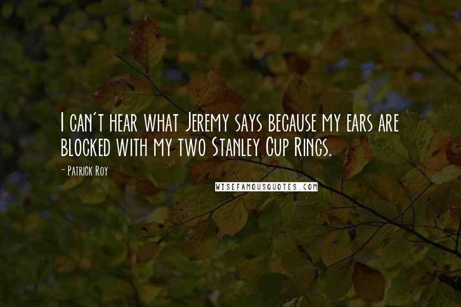 Patrick Roy Quotes: I can't hear what Jeremy says because my ears are blocked with my two Stanley Cup Rings.