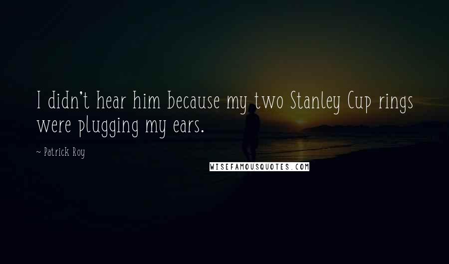 Patrick Roy Quotes: I didn't hear him because my two Stanley Cup rings were plugging my ears.