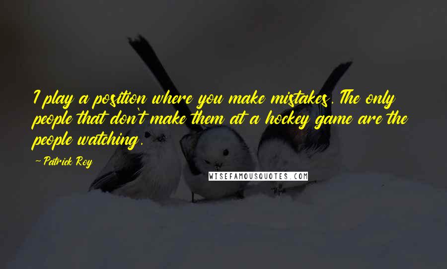 Patrick Roy Quotes: I play a position where you make mistakes. The only people that don't make them at a hockey game are the people watching.