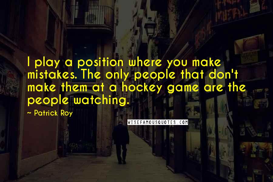 Patrick Roy Quotes: I play a position where you make mistakes. The only people that don't make them at a hockey game are the people watching.