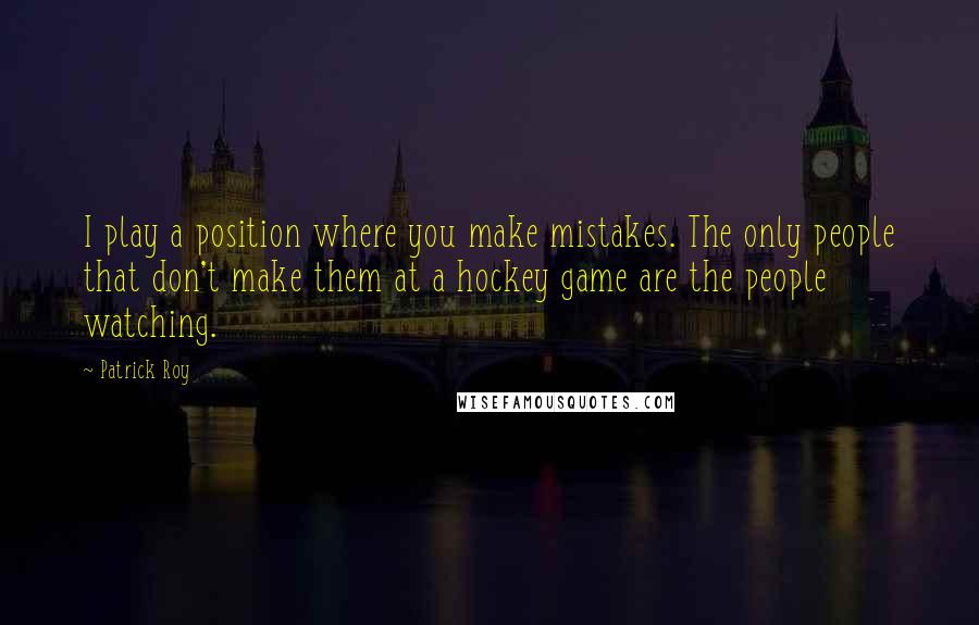 Patrick Roy Quotes: I play a position where you make mistakes. The only people that don't make them at a hockey game are the people watching.