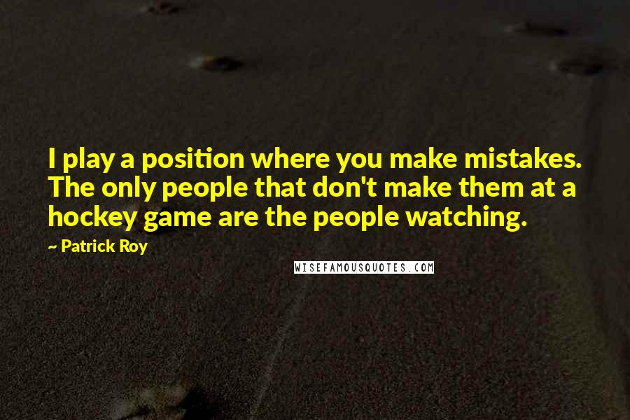 Patrick Roy Quotes: I play a position where you make mistakes. The only people that don't make them at a hockey game are the people watching.