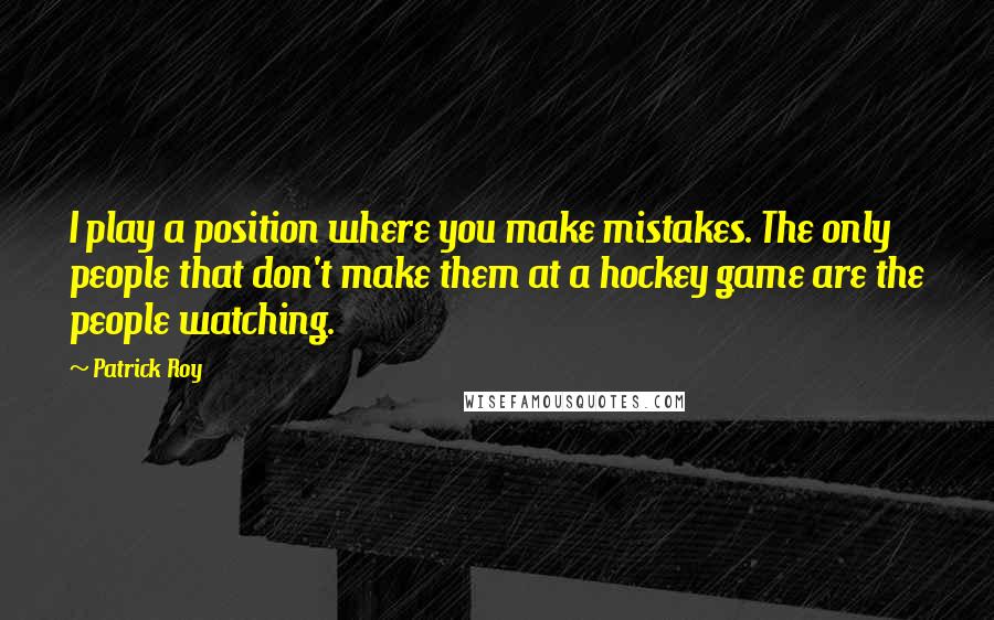 Patrick Roy Quotes: I play a position where you make mistakes. The only people that don't make them at a hockey game are the people watching.