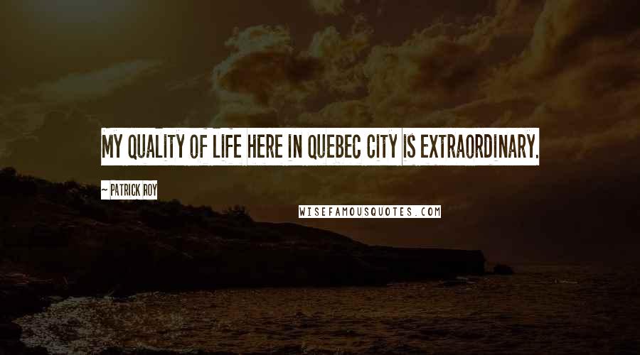 Patrick Roy Quotes: My quality of life here in Quebec City is extraordinary.