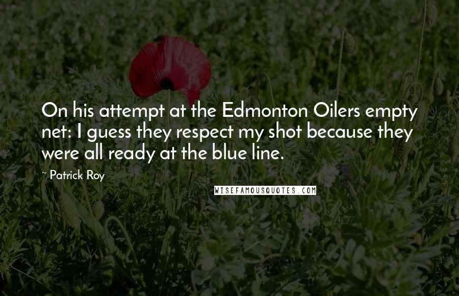 Patrick Roy Quotes: On his attempt at the Edmonton Oilers empty net: I guess they respect my shot because they were all ready at the blue line.