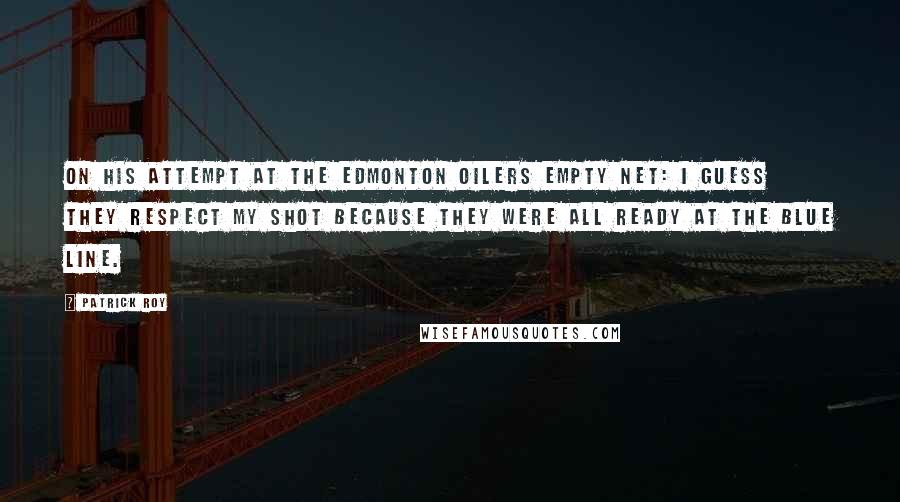 Patrick Roy Quotes: On his attempt at the Edmonton Oilers empty net: I guess they respect my shot because they were all ready at the blue line.
