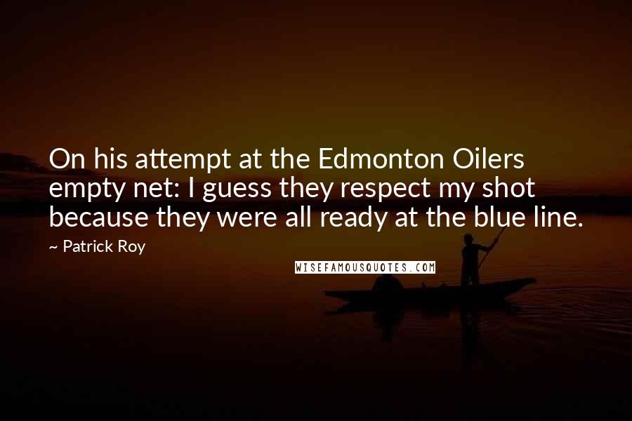 Patrick Roy Quotes: On his attempt at the Edmonton Oilers empty net: I guess they respect my shot because they were all ready at the blue line.