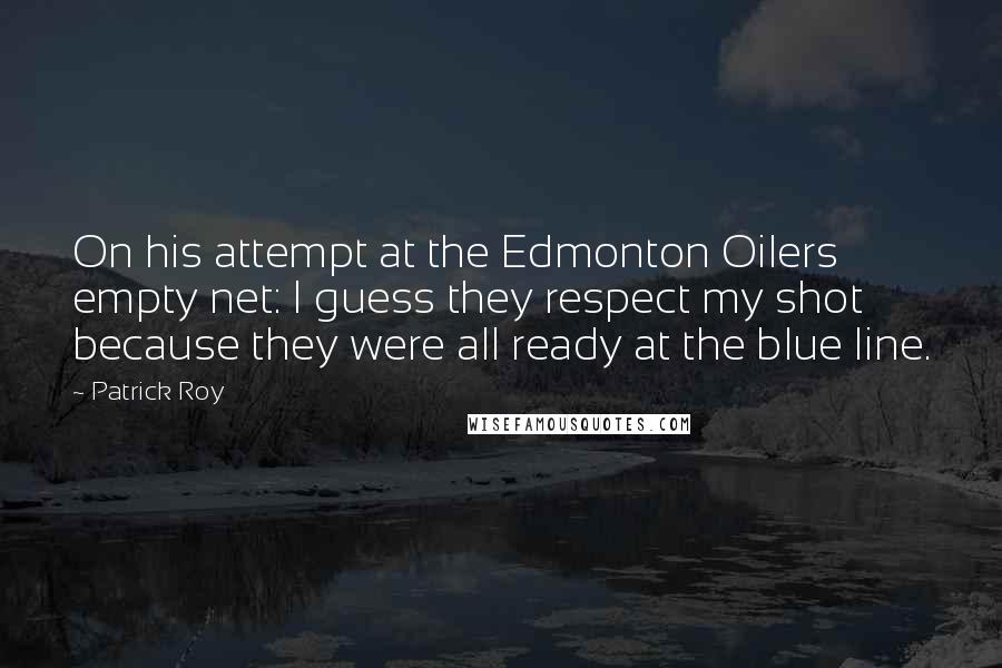 Patrick Roy Quotes: On his attempt at the Edmonton Oilers empty net: I guess they respect my shot because they were all ready at the blue line.