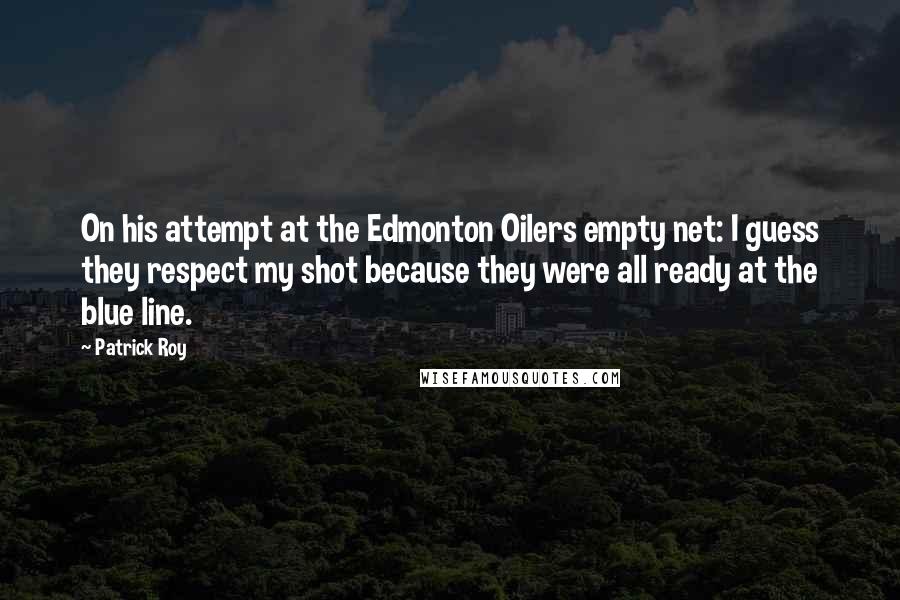 Patrick Roy Quotes: On his attempt at the Edmonton Oilers empty net: I guess they respect my shot because they were all ready at the blue line.