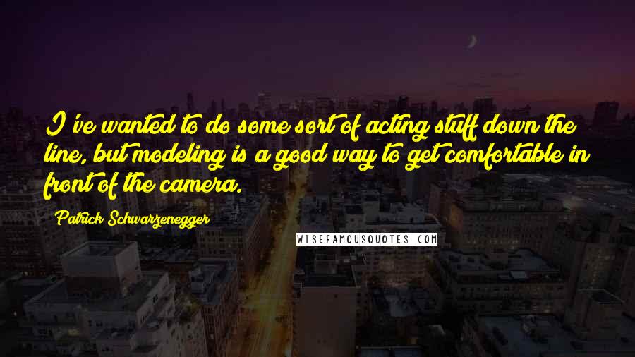 Patrick Schwarzenegger Quotes: I've wanted to do some sort of acting stuff down the line, but modeling is a good way to get comfortable in front of the camera.