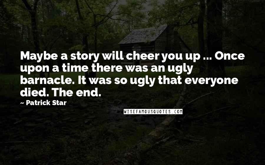 Patrick Star Quotes: Maybe a story will cheer you up ... Once upon a time there was an ugly barnacle. It was so ugly that everyone died. The end.