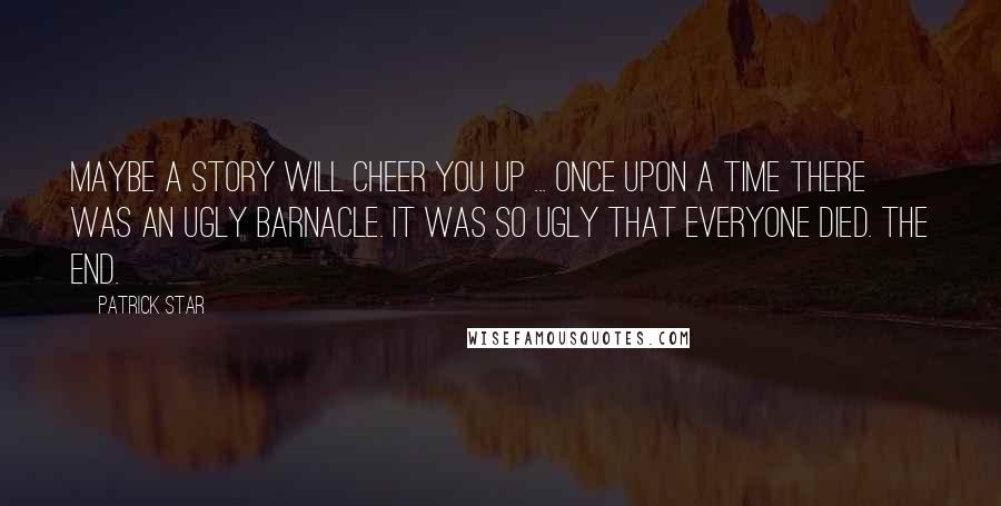 Patrick Star Quotes: Maybe a story will cheer you up ... Once upon a time there was an ugly barnacle. It was so ugly that everyone died. The end.