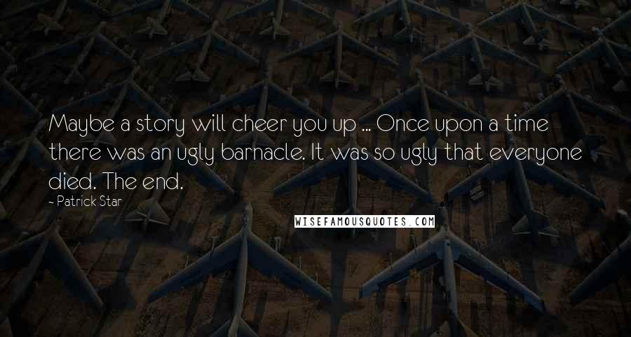 Patrick Star Quotes: Maybe a story will cheer you up ... Once upon a time there was an ugly barnacle. It was so ugly that everyone died. The end.