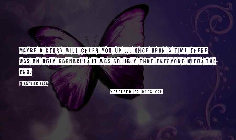 Patrick Star Quotes: Maybe a story will cheer you up ... Once upon a time there was an ugly barnacle. It was so ugly that everyone died. The end.