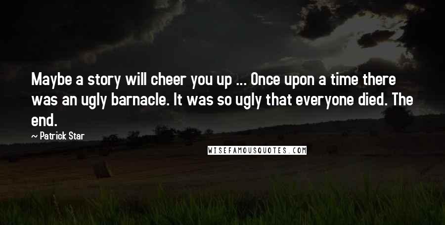 Patrick Star Quotes: Maybe a story will cheer you up ... Once upon a time there was an ugly barnacle. It was so ugly that everyone died. The end.