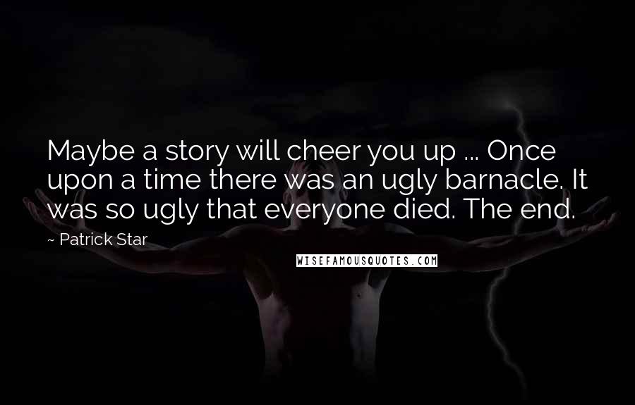 Patrick Star Quotes: Maybe a story will cheer you up ... Once upon a time there was an ugly barnacle. It was so ugly that everyone died. The end.