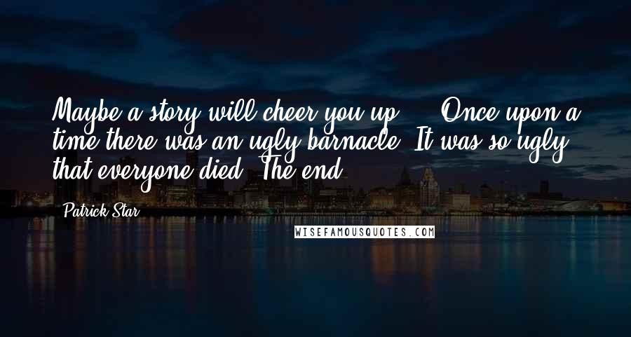 Patrick Star Quotes: Maybe a story will cheer you up ... Once upon a time there was an ugly barnacle. It was so ugly that everyone died. The end.