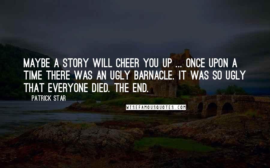 Patrick Star Quotes: Maybe a story will cheer you up ... Once upon a time there was an ugly barnacle. It was so ugly that everyone died. The end.