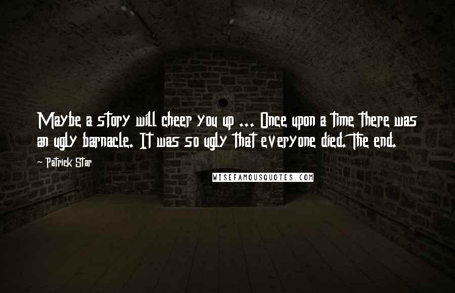 Patrick Star Quotes: Maybe a story will cheer you up ... Once upon a time there was an ugly barnacle. It was so ugly that everyone died. The end.