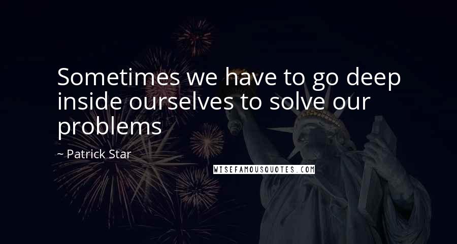 Patrick Star Quotes: Sometimes we have to go deep inside ourselves to solve our problems