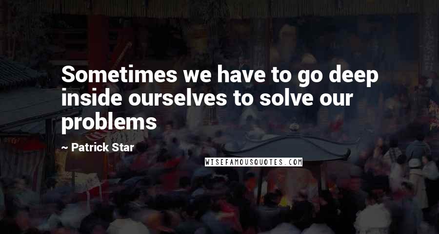 Patrick Star Quotes: Sometimes we have to go deep inside ourselves to solve our problems