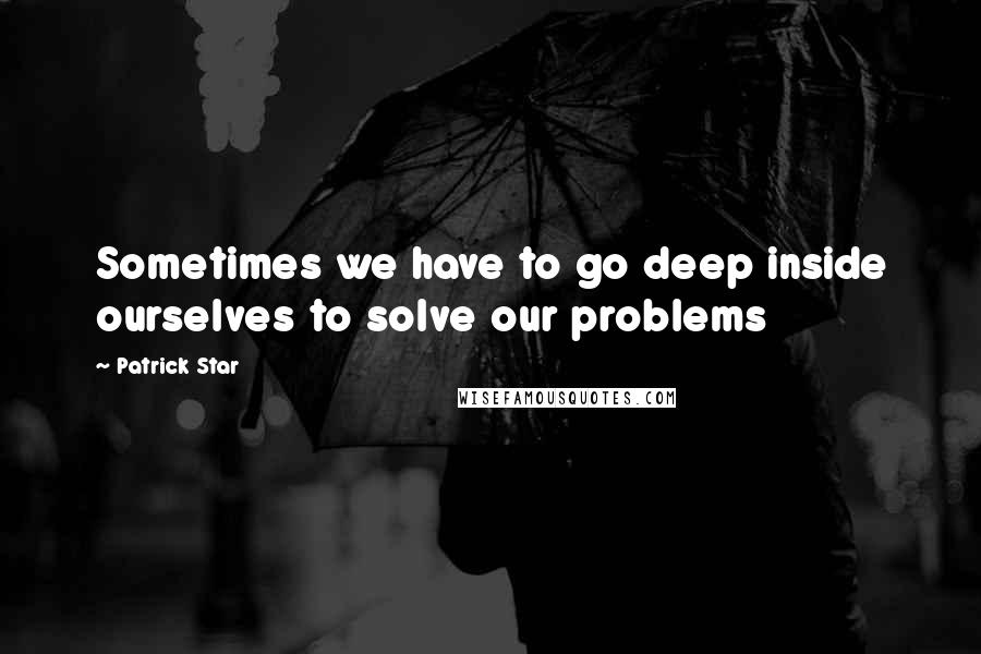 Patrick Star Quotes: Sometimes we have to go deep inside ourselves to solve our problems