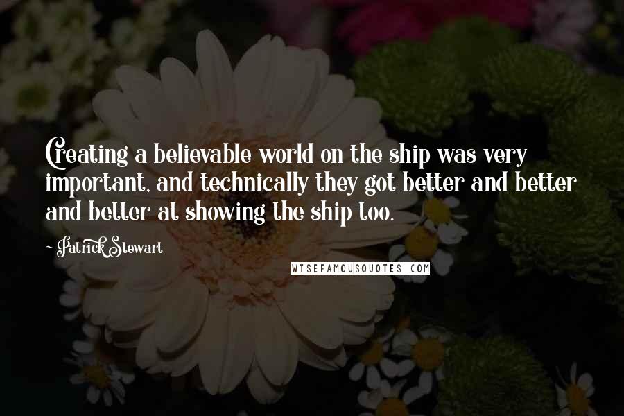 Patrick Stewart Quotes: Creating a believable world on the ship was very important, and technically they got better and better and better at showing the ship too.