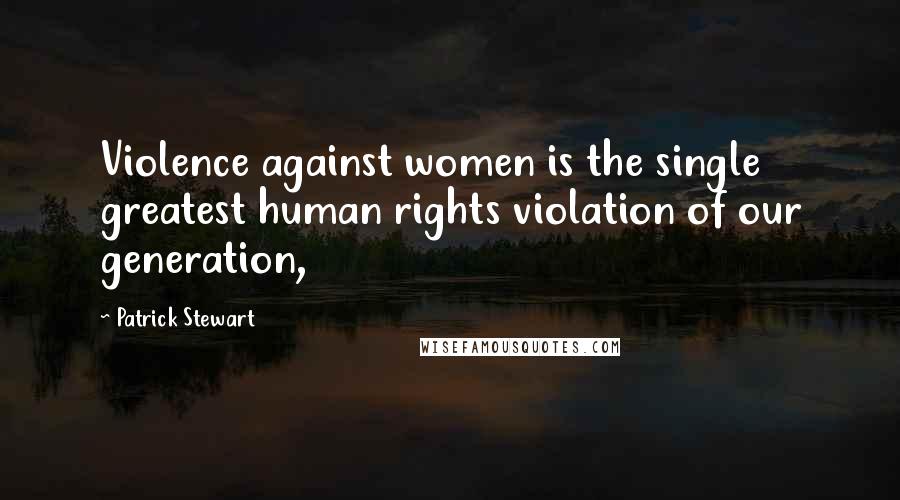 Patrick Stewart Quotes: Violence against women is the single greatest human rights violation of our generation,