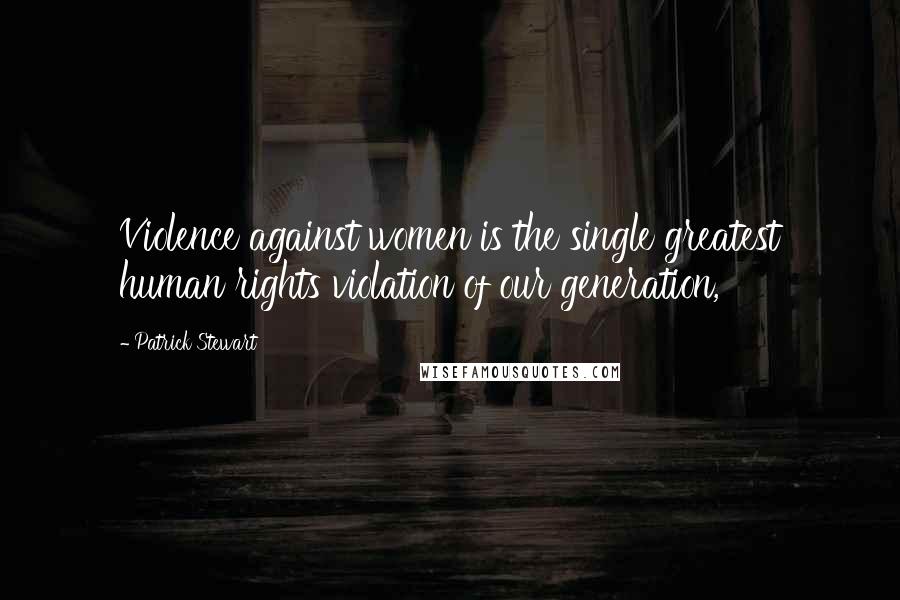 Patrick Stewart Quotes: Violence against women is the single greatest human rights violation of our generation,