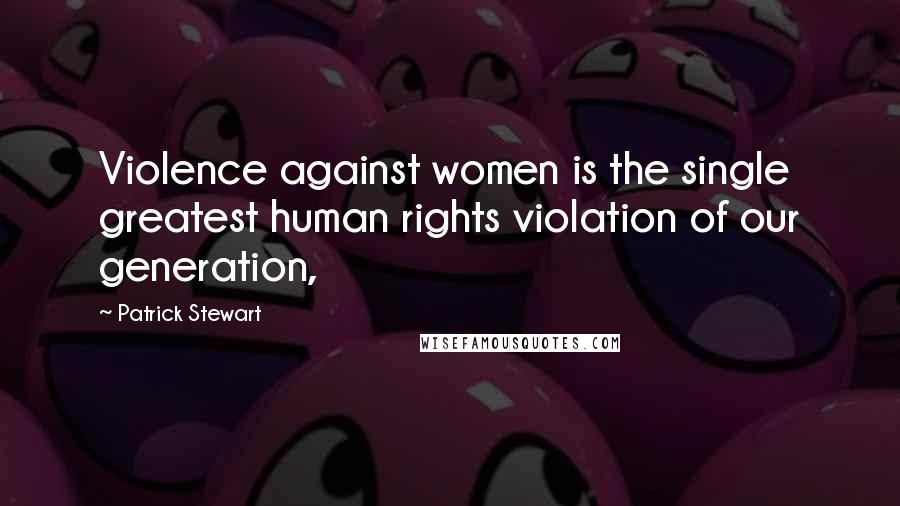 Patrick Stewart Quotes: Violence against women is the single greatest human rights violation of our generation,