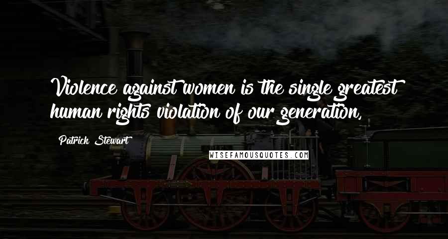 Patrick Stewart Quotes: Violence against women is the single greatest human rights violation of our generation,