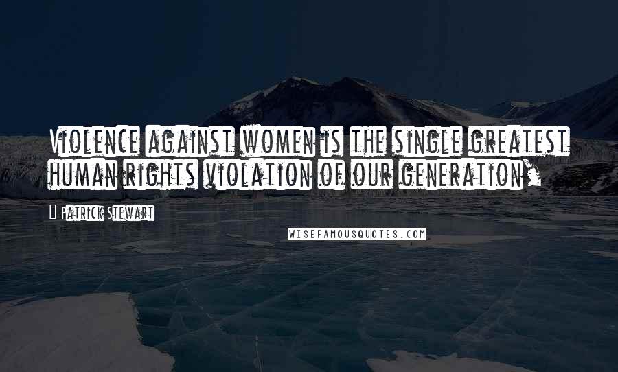 Patrick Stewart Quotes: Violence against women is the single greatest human rights violation of our generation,