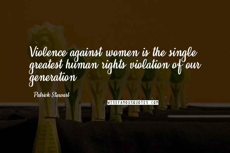 Patrick Stewart Quotes: Violence against women is the single greatest human rights violation of our generation,