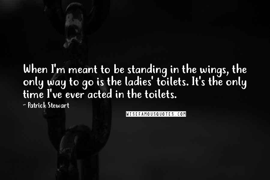 Patrick Stewart Quotes: When I'm meant to be standing in the wings, the only way to go is the ladies' toilets. It's the only time I've ever acted in the toilets.