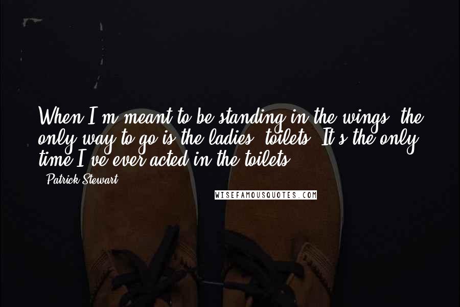 Patrick Stewart Quotes: When I'm meant to be standing in the wings, the only way to go is the ladies' toilets. It's the only time I've ever acted in the toilets.