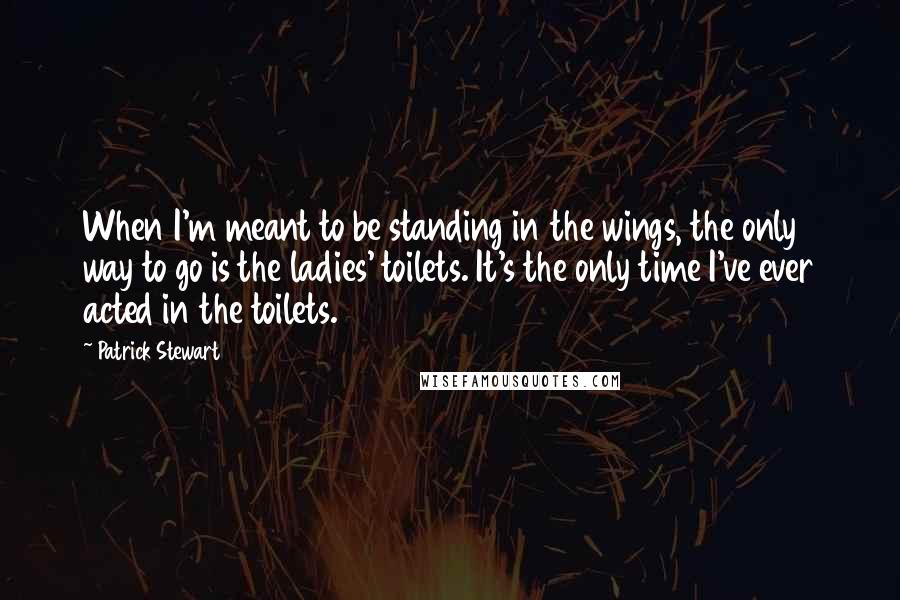 Patrick Stewart Quotes: When I'm meant to be standing in the wings, the only way to go is the ladies' toilets. It's the only time I've ever acted in the toilets.