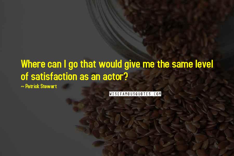 Patrick Stewart Quotes: Where can I go that would give me the same level of satisfaction as an actor?