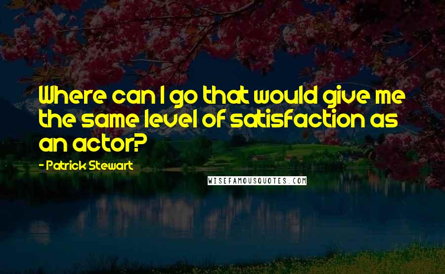 Patrick Stewart Quotes: Where can I go that would give me the same level of satisfaction as an actor?