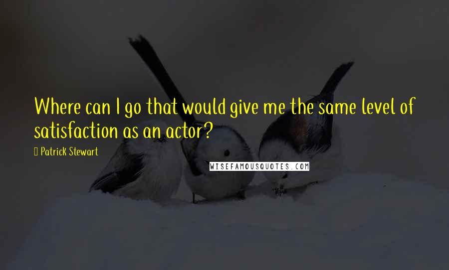 Patrick Stewart Quotes: Where can I go that would give me the same level of satisfaction as an actor?