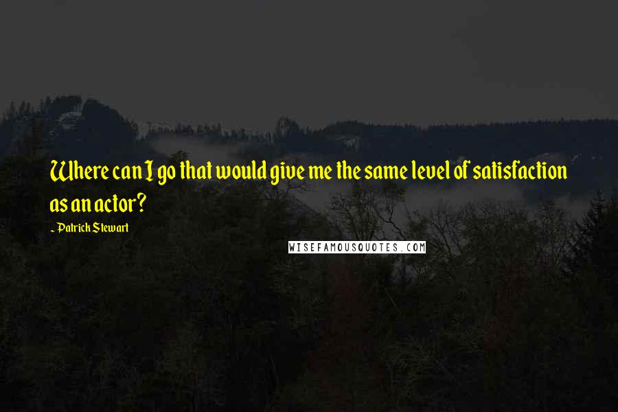 Patrick Stewart Quotes: Where can I go that would give me the same level of satisfaction as an actor?