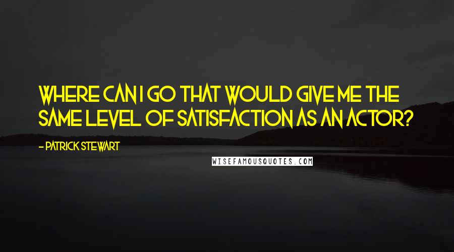 Patrick Stewart Quotes: Where can I go that would give me the same level of satisfaction as an actor?