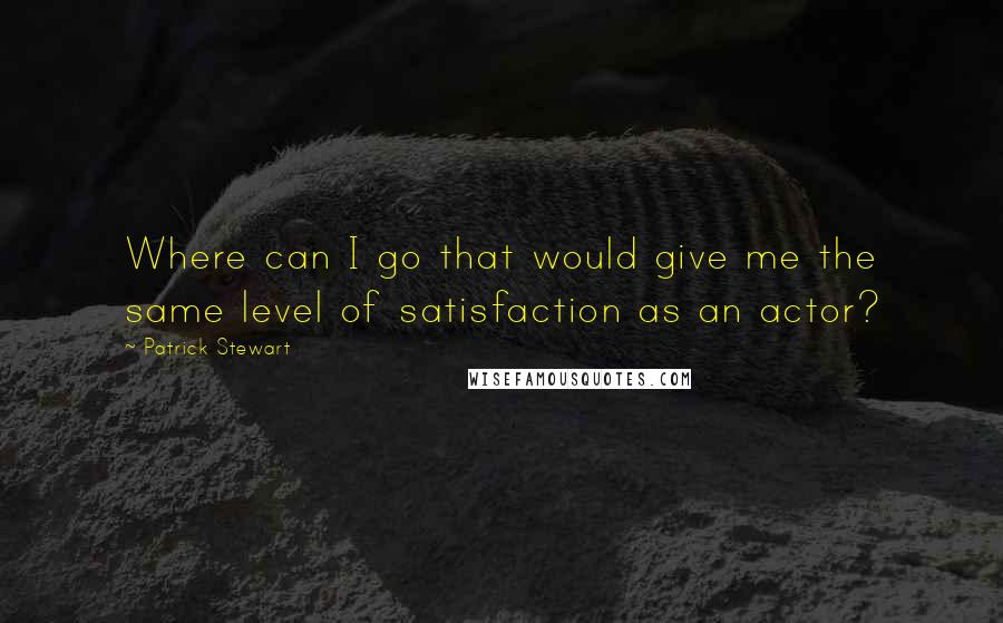 Patrick Stewart Quotes: Where can I go that would give me the same level of satisfaction as an actor?