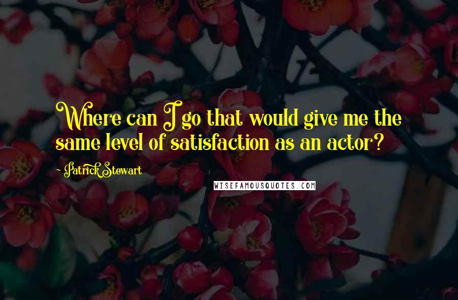 Patrick Stewart Quotes: Where can I go that would give me the same level of satisfaction as an actor?