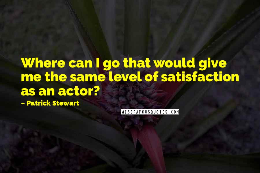 Patrick Stewart Quotes: Where can I go that would give me the same level of satisfaction as an actor?