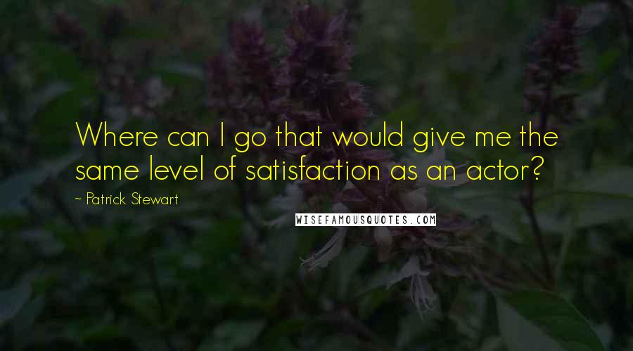 Patrick Stewart Quotes: Where can I go that would give me the same level of satisfaction as an actor?